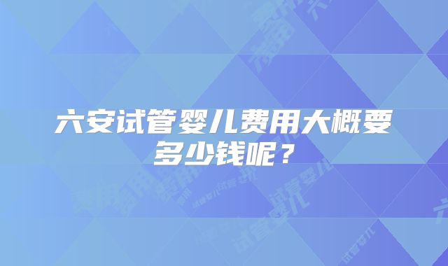 六安试管婴儿费用大概要多少钱呢?