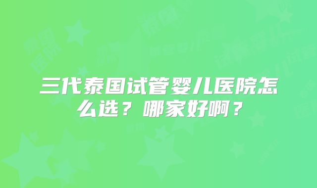 三代泰国试管婴儿医院怎么选?哪家好啊?