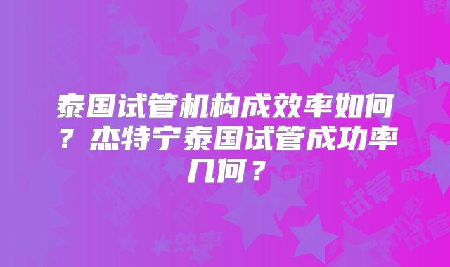 泰国试管机构成效率如何？杰特宁泰国试管成功率几何？