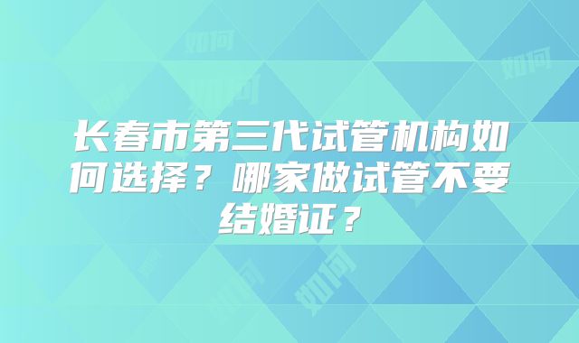 长春市第三代试管机构如何选择?哪家做试管不要结婚证?