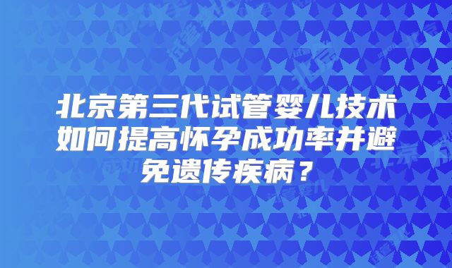 北京第三代试管婴儿技术如何提高怀孕成功率并避免遗传疾病？