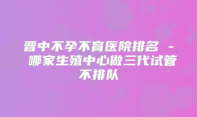 晋中不孕不育医院排名 - 哪家生殖中心做三代试管不排队