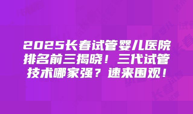 2025长春试管婴儿医院排名前三揭晓！三代试管技术哪家强？速来围观！