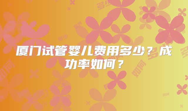 厦门试管婴儿费用多少？成功率如何？