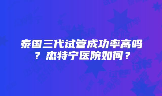 泰国三代试管成功率高吗?杰特宁医院如何?