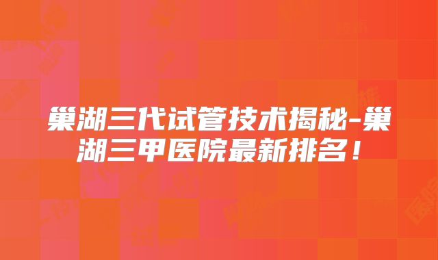 巢湖三代试管技术揭秘-巢湖三甲医院最新排名！
