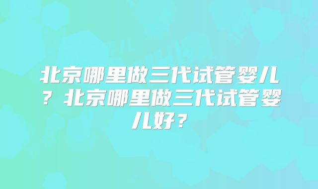 北京哪里做三代试管婴儿？北京哪里做三代试管婴儿好？