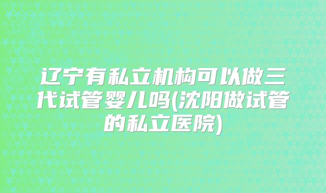 辽宁有私立机构可以做三代试管婴儿吗(沈阳做试管的私立医院)