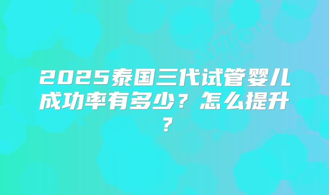 2025泰国三代试管婴儿成功率有多少？怎么提升？