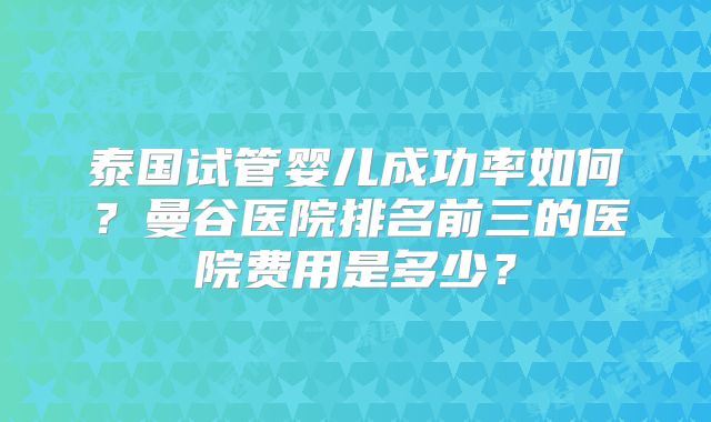 泰国试管婴儿成功率如何？曼谷医院排名前三的医院费用是多少？