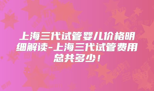 上海三代试管婴儿价格明细解读-上海三代试管费用总共多少！