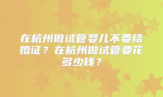 在杭州做试管婴儿不要结婚证？在杭州做试管要花多少钱？
