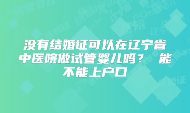 没有结婚证可以在辽宁省中医院做试管婴儿吗? 能不能上户口