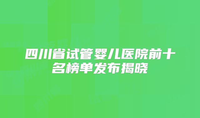 四川省试管婴儿医院前十名榜单发布揭晓