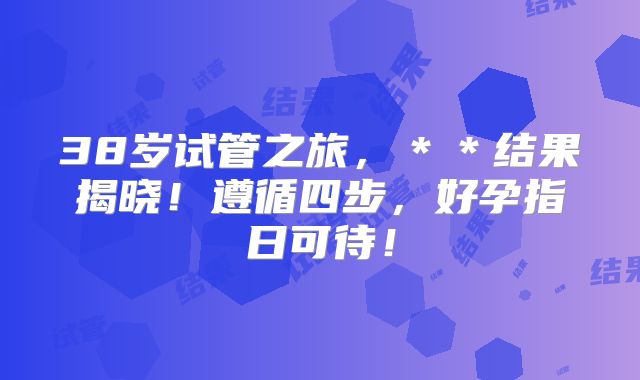 38岁试管之旅，＊＊结果揭晓！遵循四步，好孕指日可待！