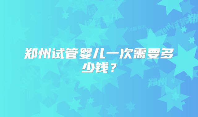 郑州试管婴儿一次需要多少钱？