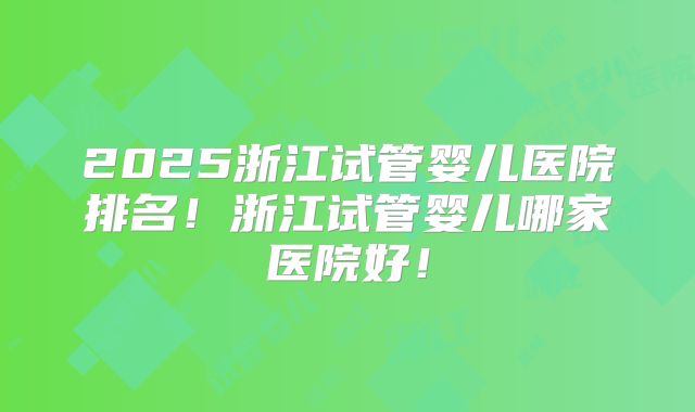 2025浙江试管婴儿医院排名！浙江试管婴儿哪家医院好！