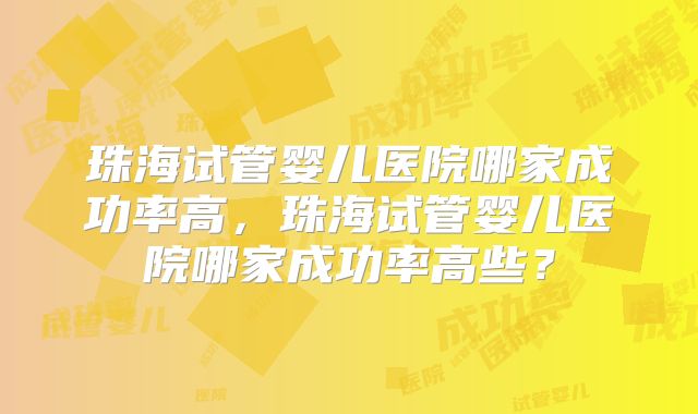珠海试管婴儿医院哪家成功率高，珠海试管婴儿医院哪家成功率高些？