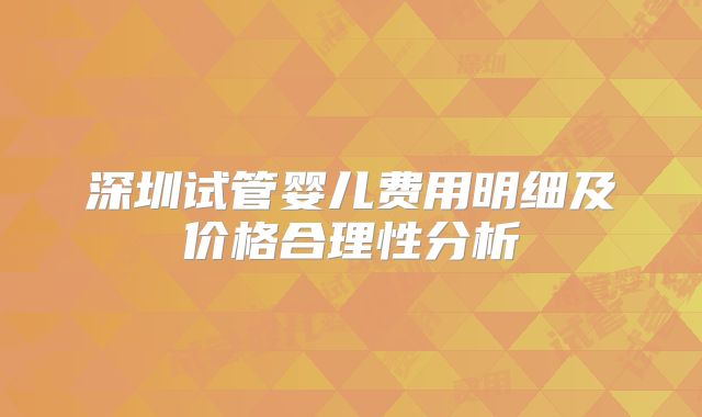 深圳试管婴儿费用明细及价格合理性分析