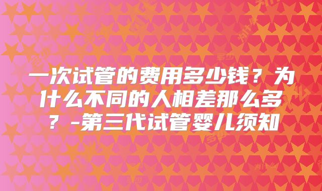 一次试管的费用多少钱？为什么不同的人相差那么多？-第三代试管婴儿须知