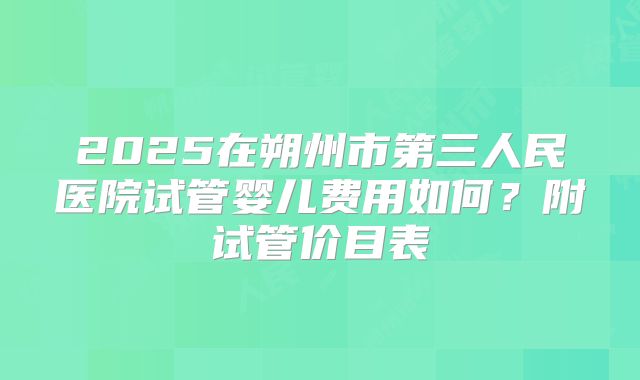 2025在朔州市第三人民医院试管婴儿费用如何?附试管价目表