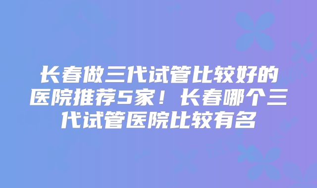 长春做三代试管比较好的医院推荐5家！长春哪个三代试管医院比较有名