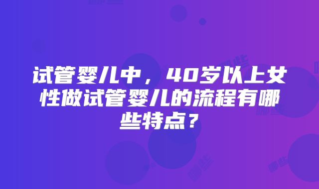 试管婴儿中，40岁以上女性做试管婴儿的流程有哪些特点？