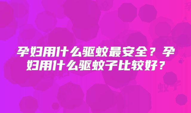 孕妇用什么驱蚊最安全?孕妇用什么驱蚊子比较好?