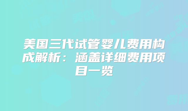 美国三代试管婴儿费用构成解析：涵盖详细费用项目一览