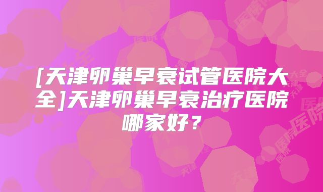 [天津卵巢早衰试管医院大全]天津卵巢早衰治疗医院哪家好？
