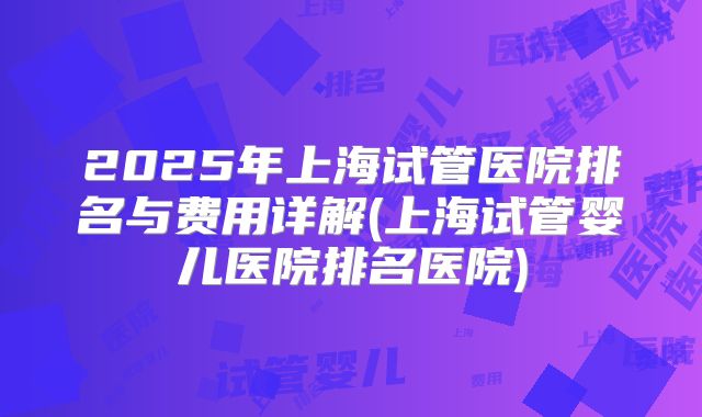2025年上海试管医院排名与费用详解(上海试管婴儿医院排名医院)