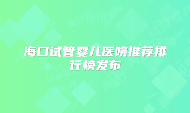海口试管婴儿医院推荐排行榜发布
