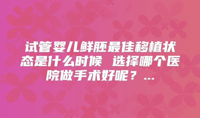 试管婴儿鲜胚最佳移植状态是什么时候 选择哪个医院做手术好呢？...
