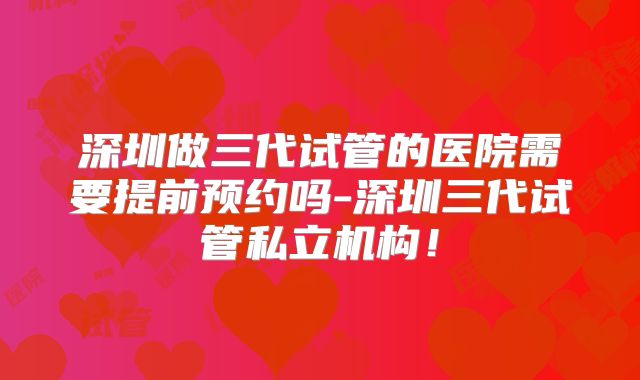 深圳做三代试管的医院需要提前预约吗-深圳三代试管私立机构！