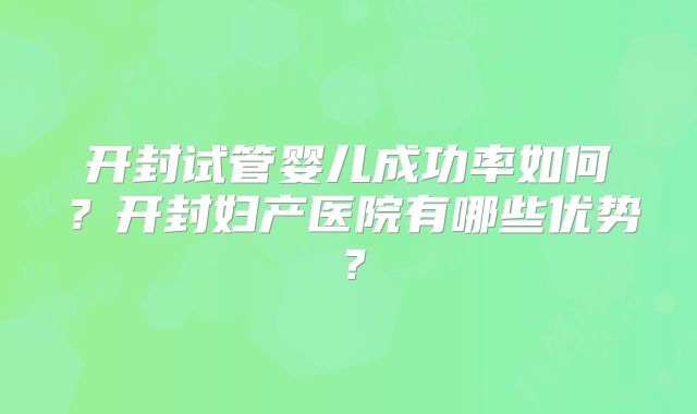 开封试管婴儿成功率如何？开封妇产医院有哪些优势？