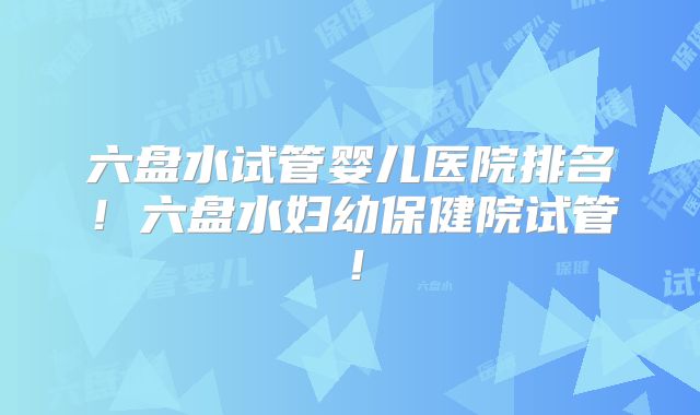 六盘水试管婴儿医院排名!六盘水妇幼保健院试管!