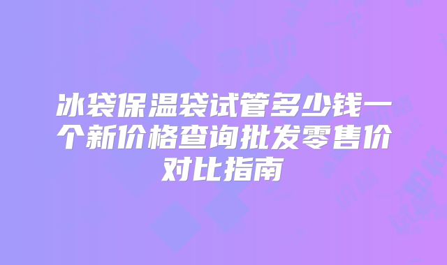 冰袋保温袋试管多少钱一个新价格查询批发零售价对比指南