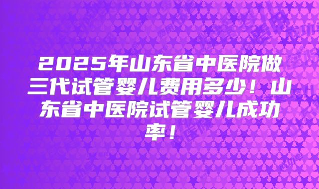 2025年山东省中医院做三代试管婴儿费用多少！山东省中医院试管婴儿成功率！