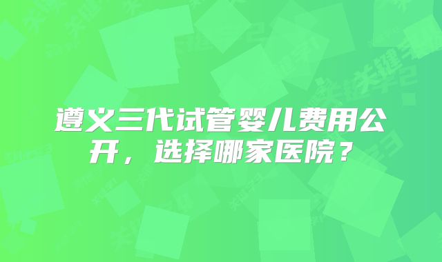 遵义三代试管婴儿费用公开,选择哪家医院?