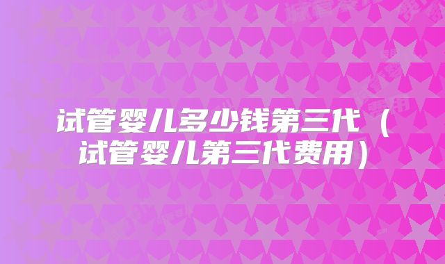 试管婴儿多少钱第三代（试管婴儿第三代费用）