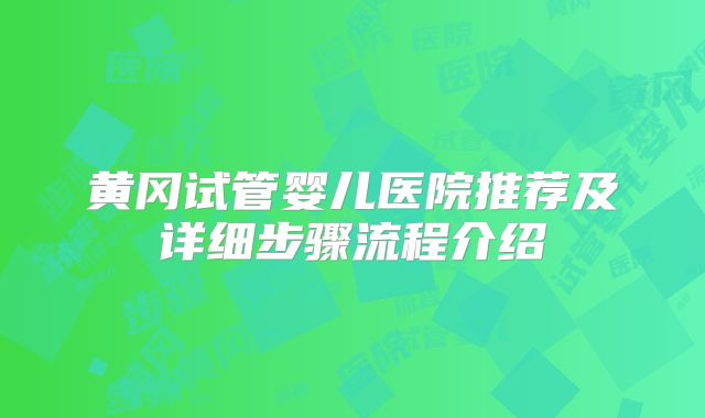 黄冈试管婴儿医院推荐及详细步骤流程介绍