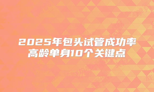 2025年包头试管成功率高龄单身10个关键点