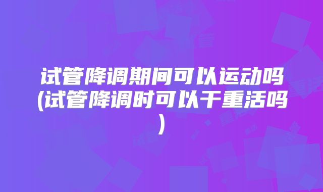 试管降调期间可以运动吗(试管降调时可以干重活吗)