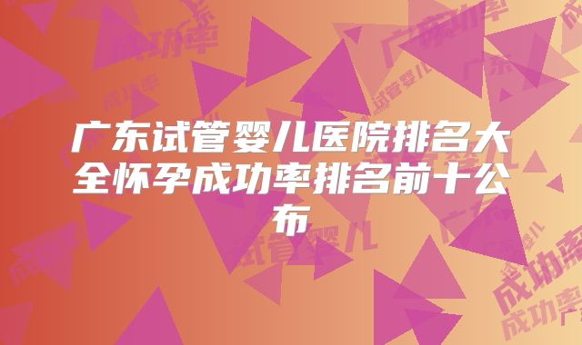 广东试管婴儿医院排名大全怀孕成功率排名前十公布