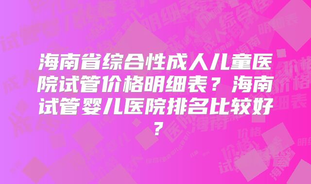 海南省综合性成人儿童医院试管价格明细表?海南试管婴儿医院排名比较好?