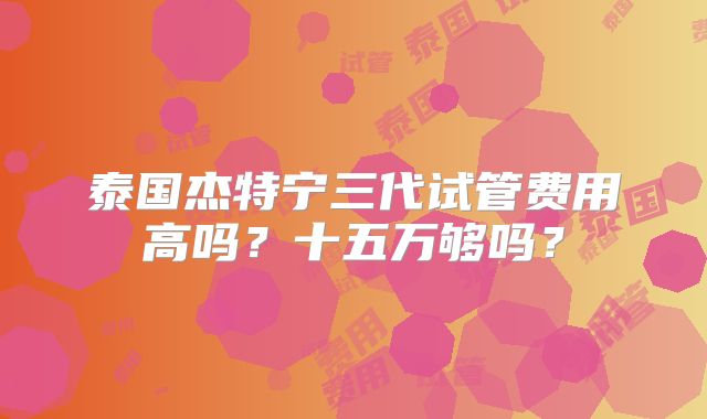 泰国杰特宁三代试管费用高吗？十五万够吗？