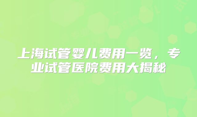 上海试管婴儿费用一览，专业试管医院费用大揭秘