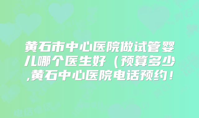 黄石市中心医院做试管婴儿哪个医生好(预算多少,黄石中心医院电话预约!