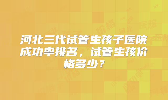 河北三代试管生孩子医院成功率排名，试管生孩价格多少？