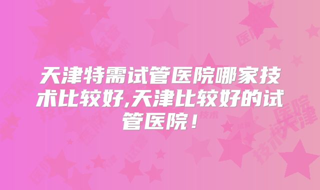天津特需试管医院哪家技术比较好,天津比较好的试管医院！